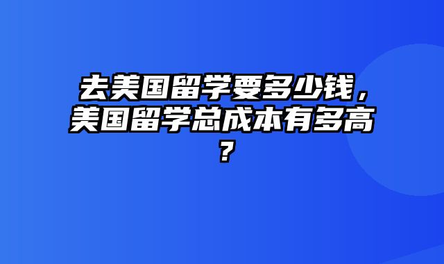 去美国留学要多少钱，美国留学总成本有多高？