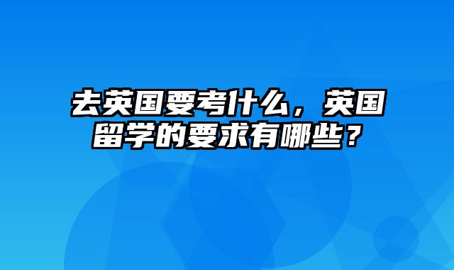 去英国要考什么，英国留学的要求有哪些？