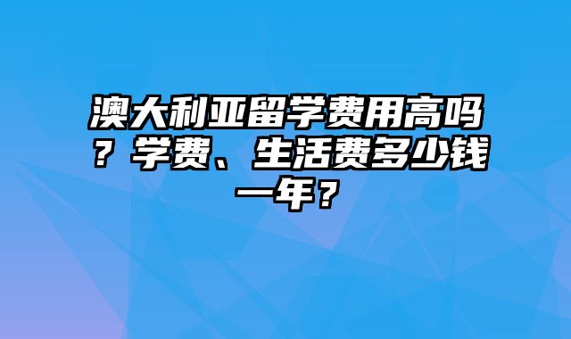 澳大利亚留学费用高吗？学费、生活费多少钱一年？