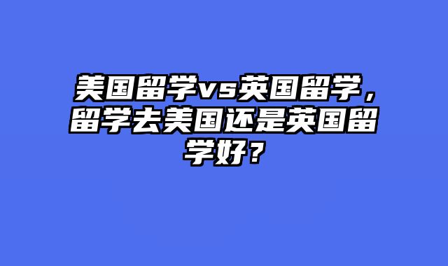 美国留学vs英国留学，留学去美国还是英国留学好？