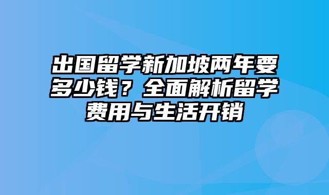 出国留学新加坡两年要多少钱？全面解析留学费用与生活开销