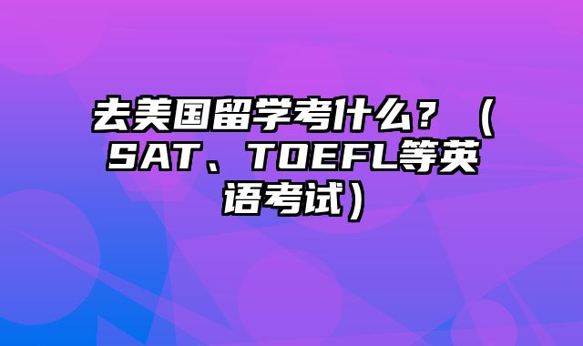 去美国留学考什么？（SAT、TOEFL等英语考试）